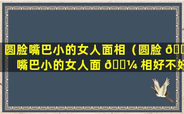 圆脸嘴巴小的女人面相（圆脸 🐟 嘴巴小的女人面 🌼 相好不好）